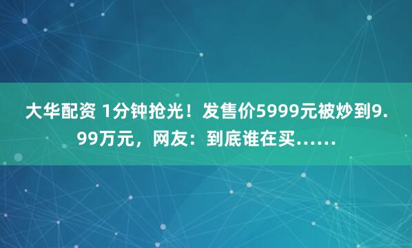 大华配资 1分钟抢光！发售价5999元被炒到9.99万元，网友：到底谁在买……